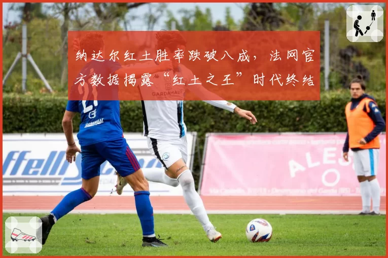 纳达尔红土胜率跌破八成，法网官方数据揭露“红土之王”时代终结？