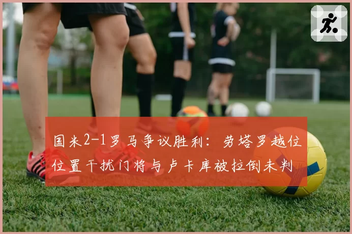国米2-1罗马争议胜利：劳塔罗越位位置干扰门将与卢卡库被拉倒未判，两回合判罚对比