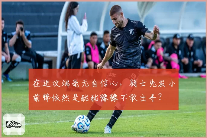 在进攻端毫无自信心，骑士先发小前锋依然是犹犹豫豫不敢出手？