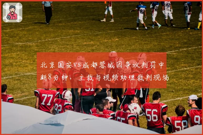 北京国安vs成都蓉城因争议判罚中断8分钟，主裁与视频助理裁判现场对骂片段流出