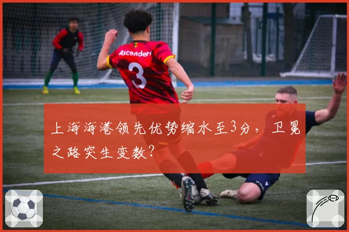 上海海港领先优势缩水至3分，卫冕之路突生变数？