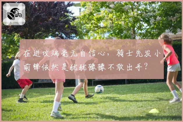 在进攻端毫无自信心，骑士先发小前锋依然是犹犹豫豫不敢出手？