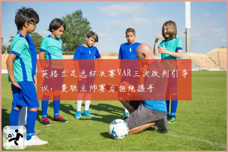 英格兰足总杯决赛VAR三次改判引争议，曼联主帅赛后拒绝握手