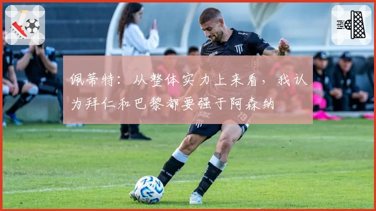 佩蒂特：从整体实力上来看，我认为拜仁和巴黎都要强于阿森纳