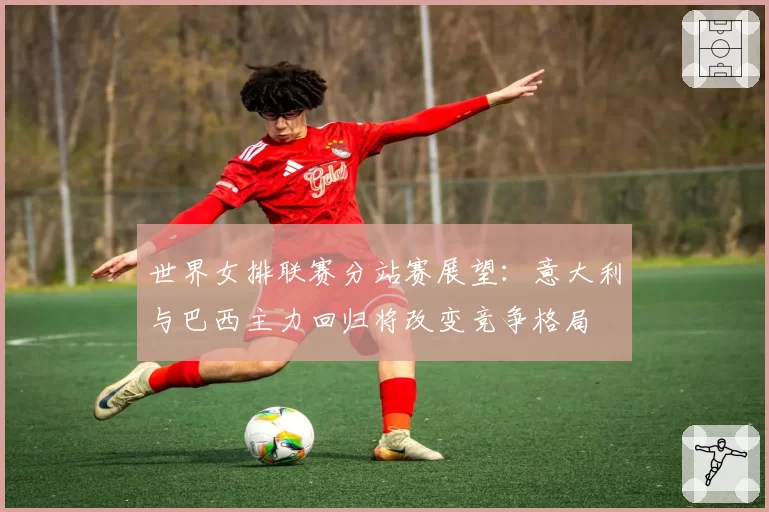 世界女排联赛分站赛展望：意大利与巴西主力回归将改变竞争格局