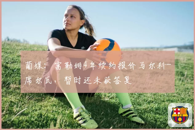 葡媒：富勒姆4年续约报价马尔科-席尔瓦，暂时还未获答复