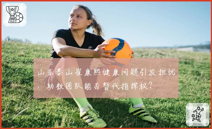 山东泰山崔康熙健康问题引发担忧，助教团队能否暂代指挥权？