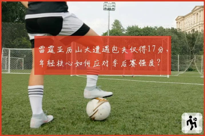 雷霆亚历山大遭遇包夹仅得17分，年轻核心如何应对季后赛强度？