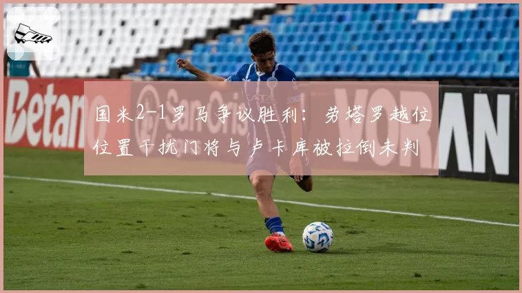 国米2-1罗马争议胜利:劳塔罗越位位置干扰门将与卢卡库被拉倒未判,两回合判罚对比