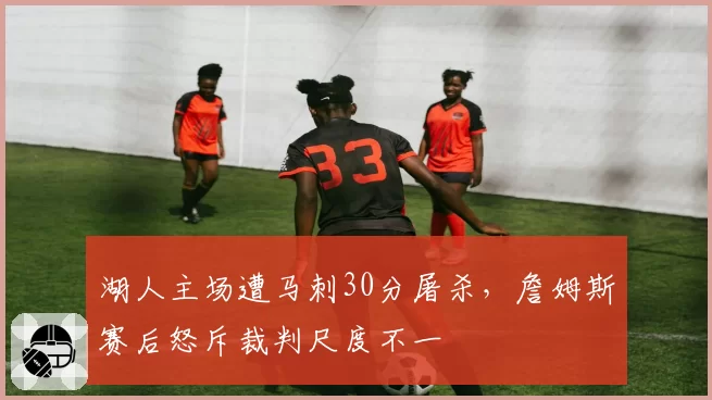 湖人主场遭马刺30分屠杀，詹姆斯赛后怒斥裁判尺度不一