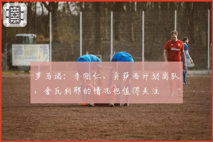 罗马诺：李刚仁、贡萨洛计划离队，舍瓦利耶的情况也值得关注