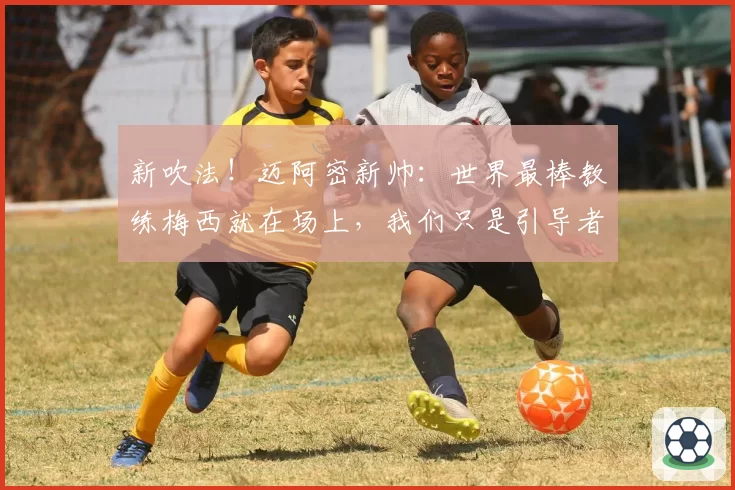 新吹法！迈阿密新帅：世界最棒教练梅西就在场上，我们只是引导者