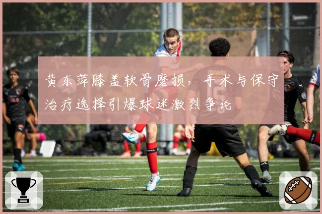 黄东萍膝盖软骨磨损,手术与保守治疗选择引爆球迷激烈争论