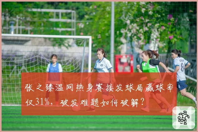 张之臻温网热身赛接发球局赢球率仅31%，破发难题如何破解？