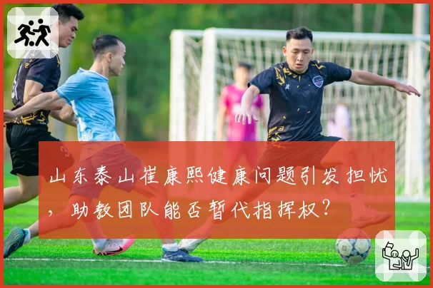 山东泰山崔康熙健康问题引发担忧，助教团队能否暂代指挥权？