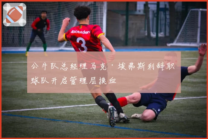 公牛队总经理马克·埃弗斯利辞职 球队开启管理层换血