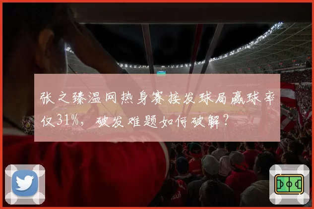张之臻温网热身赛接发球局赢球率仅31%，破发难题如何破解？