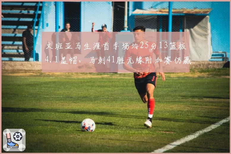 文班亚马生涯首季场均25分13篮板4.1盖帽，马刺41胜无缘附加赛仍赢未来