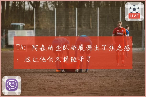 TA：阿森纳全队都展现出了焦虑感，这让他们又掉链子了