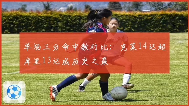 单场三分命中数对比：克莱14记超库里13记成历史之最