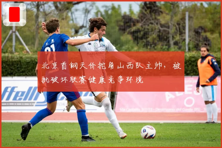 北京首钢天价挖角山西队主帅，被批破坏联赛健康竞争环境