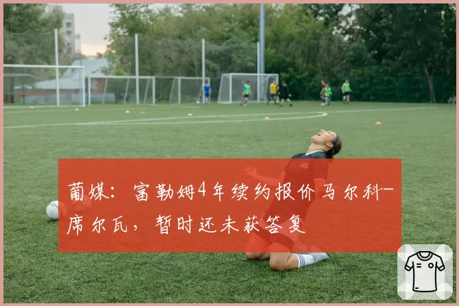 葡媒：富勒姆4年续约报价马尔科-席尔瓦，暂时还未获答复