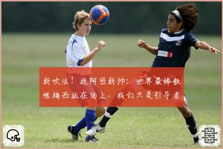 新吹法！迈阿密新帅：世界最棒教练梅西就在场上，我们只是引导者