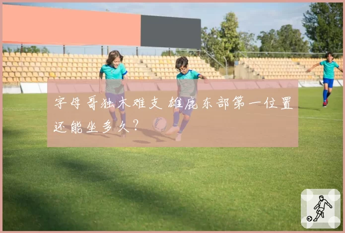 字母哥独木难支 雄鹿东部第一位置还能坐多久?